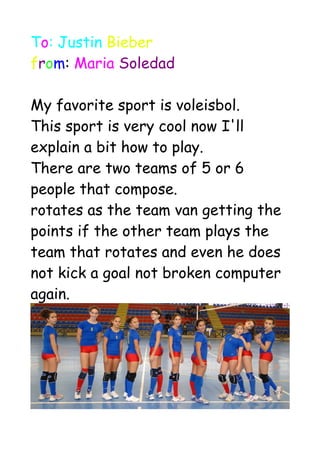To: Justin Bieber
from: Maria Soledad
My favorite sport is voleisbol.
This sport is very cool now I'll
explain a bit how to play.
There are two teams of 5 or 6
people that compose.
rotates as the team van getting the
points if the other team plays the
team that rotates and even he does
not kick a goal not broken computer
again.
 