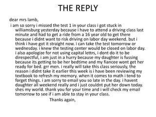 THE REPLY
dear mrs lamb,
i am so sorry i missed the test 1 in your class i got stuck in
williamsburg yesterday because i have to attend a driving class last
minute and had to get a ride from a 16 year old to get there
because i didnt want to risk driving on labor day weekend. but i
think i have got it straight now. i can take the test tomorrow or
wednesday. i knew the testing center would be closed on labor day.
i also apologize for not using capital lettrs, i dont do it to be
direspectful, i am just in a hurry because my daughter is fussing
because its getting to be her bedtime and my fiancee wont get her
ready for bed. grr men. i really will take this class seriously, the
reason i didnt take it earlier this week is i have been reviewing my
textbook to refresh my memory. when it comes to math i tend to
forget things. i am sorry to email you so late in the day. i havent
daughter all weekend really and i just couldnt put her down today.
shes my world. thank you for your time and i will check my email
tomorrow to see if i am able to stay in your class.
Thanks again,
 