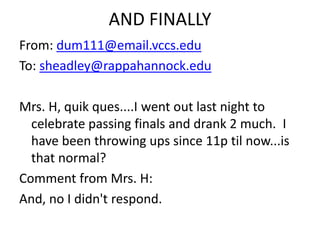 AND FINALLY
From: dum111@email.vccs.edu
To: sheadley@rappahannock.edu
Mrs. H, quik ques....I went out last night to
celebrate passing finals and drank 2 much. I
have been throwing ups since 11p til now...is
that normal?
Comment from Mrs. H:
And, no I didn't respond.
 