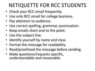 NETIQUETTE FOR RCC STUDENTS
• Check your RCC email frequently.
• Use only RCC email for college business.
• Pay attention to audience.
• Use correct spelling, grammar, punctuation.
• Keep emails short and to the point.
• Use the subject line.
• Identify yourself by name and class.
• Format the message for readability.
• Read/proofread the message before sending.
• Make questions/requests specific,
understandable and reasonable.
 