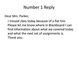 Number 1 Reply
Dear Mrs. Parker,
I missed class today because of a flat tire.
Please let me know where in Blackboard I can
find information about what we covered today
and what the next set of assignments is.
Thank you.
 