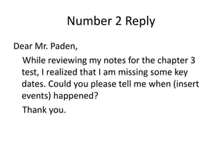 Number 2 Reply
Dear Mr. Paden,
While reviewing my notes for the chapter 3
test, I realized that I am missing some key
dates. Could you please tell me when (insert
events) happened?
Thank you.
 