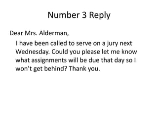 Number 3 Reply
Dear Mrs. Alderman,
I have been called to serve on a jury next
Wednesday. Could you please let me know
what assignments will be due that day so I
won’t get behind? Thank you.
 