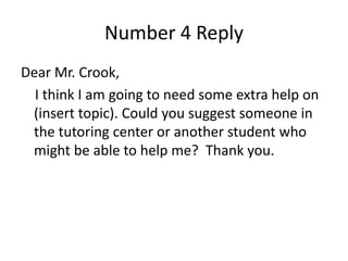 Number 4 Reply
Dear Mr. Crook,
I think I am going to need some extra help on
(insert topic). Could you suggest someone in
the tutoring center or another student who
might be able to help me? Thank you.
 