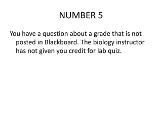 NUMBER 5
You have a question about a grade that is not
posted in Blackboard. The biology instructor
has not given you credit for lab quiz.
 