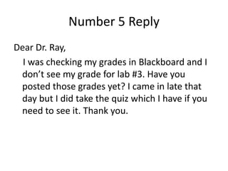 Number 5 Reply
Dear Dr. Ray,
I was checking my grades in Blackboard and I
don’t see my grade for lab #3. Have you
posted those grades yet? I came in late that
day but I did take the quiz which I have if you
need to see it. Thank you.
 