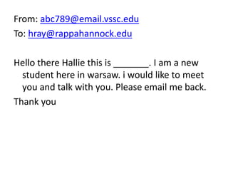 From: abc789@email.vssc.edu
To: hray@rappahannock.edu
Hello there Hallie this is _______. I am a new
student here in warsaw. i would like to meet
you and talk with you. Please email me back.
Thank you
 