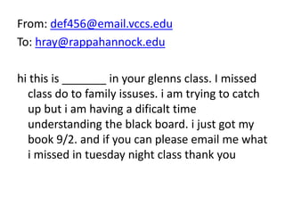 From: def456@email.vccs.edu
To: hray@rappahannock.edu
hi this is _______ in your glenns class. I missed
class do to family issuses. i am trying to catch
up but i am having a dificalt time
understanding the black board. i just got my
book 9/2. and if you can please email me what
i missed in tuesday night class thank you
 