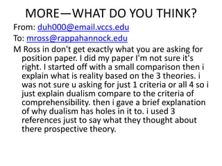 MORE—WHAT DO YOU THINK?
From: duh000@email.vccs.edu
To: mross@rappahannock.edu
M Ross in don't get exactly what you are asking for
position paper. I did my paper I'm not sure it's
right. I started off with a small comparison then i
explain what is reality based on the 3 theories. i
was not sure u asking for just 1 criteria or all 4 so i
just explain dualism compare to the criteria of
comprehensibility. then i gave a brief explanation
of why dualism has holes in it to. i used 3
references just to say what they thought about
there prospective theory.
 