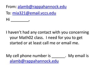 From: alamb@rappahannock.edu
To: mia321@email.vccs.edu
Hi ________,
I haven't had any contact with you concerning
your Math02 class. I need for you to get
started or at least call me or email me.
My cell phone number is ______. My email is
alamb@rappahannock.edu
 
