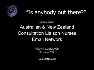 “Is anybody out there?”
update report:
Australian & New Zealand
Consultation Liaison Nurses
Email Network
ACMHN CLSIG AGM
5th June 2008
Paul McNamara
 