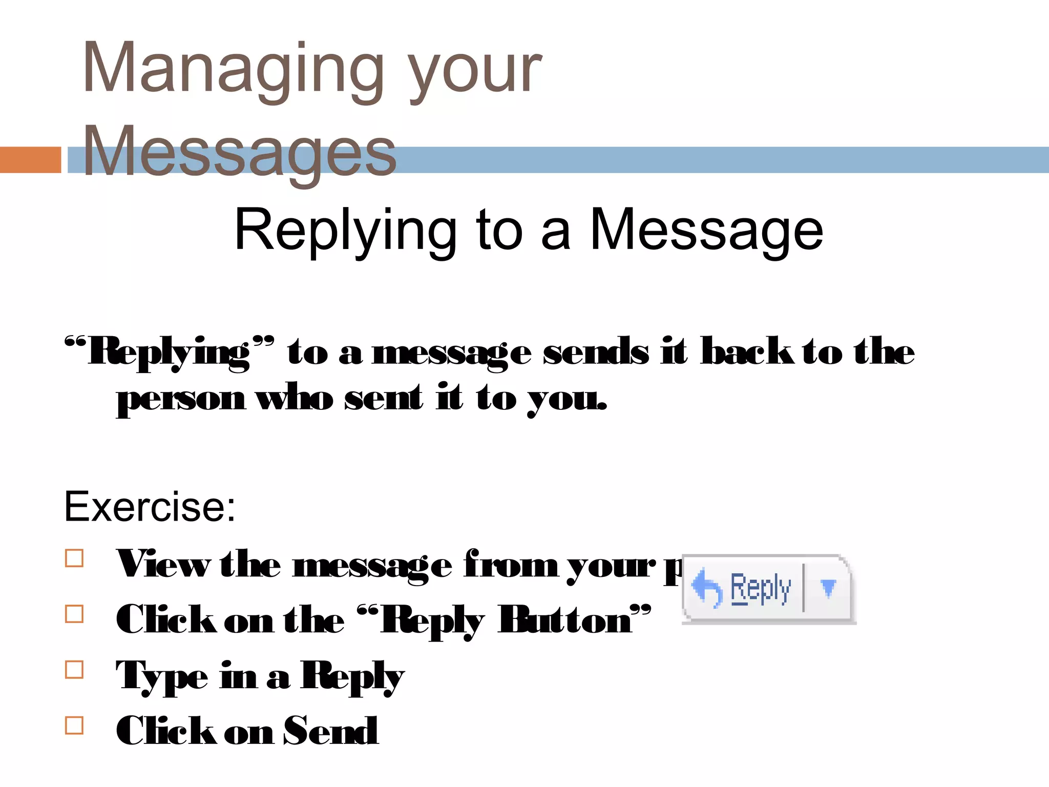 Managing your
Messages
Replying to a Message
“Replying” to a message sends it backto the
person who sent it to you.
Exercise:
 View the message from yourpartner
 Clickon the “Reply Button”
 Type in a Reply
 Clickon Send
 