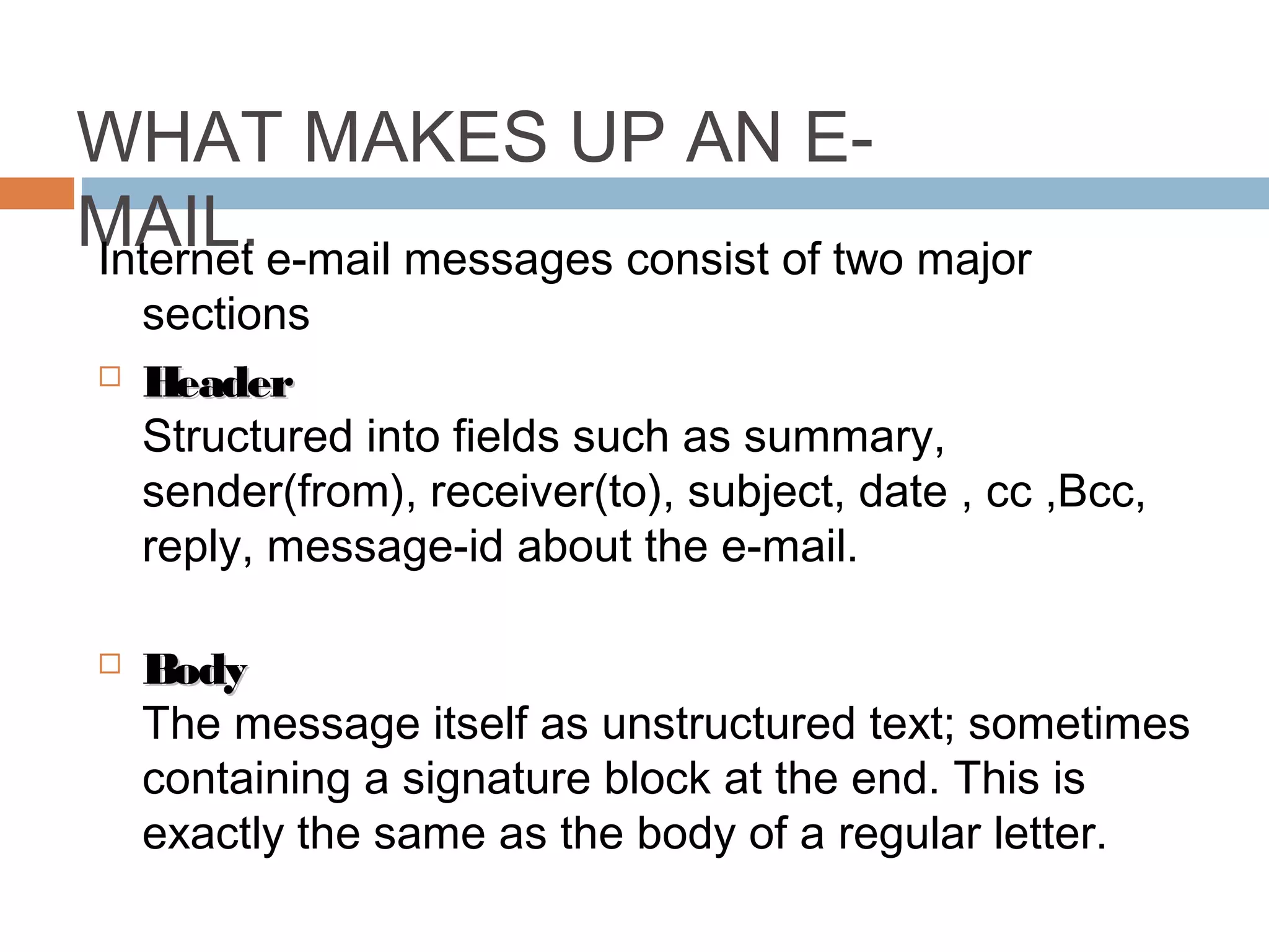 WHAT MAKES UP AN E-
MAIL.Internet e-mail messages consist of two major
sections
 HeaderHeader
Structured into fields such as summary,
sender(from), receiver(to), subject, date , cc ,Bcc,
reply, message-id about the e-mail.
 BodyBody
The message itself as unstructured text; sometimes
containing a signature block at the end. This is
exactly the same as the body of a regular letter.
 