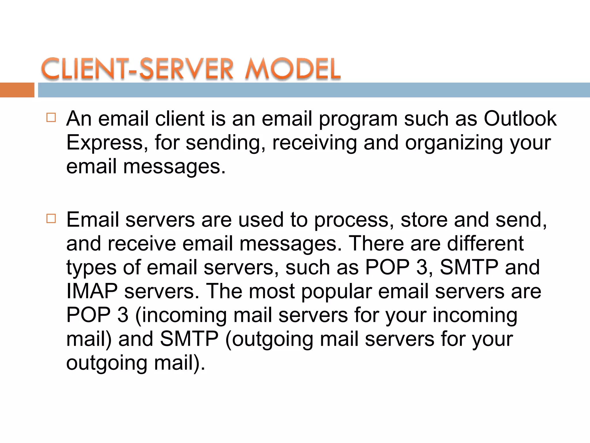  An email client is an email program such as Outlook
Express, for sending, receiving and organizing your
email messages.
 Email servers are used to process, store and send,
and receive email messages. There are different
types of email servers, such as POP 3, SMTP and
IMAP servers. The most popular email servers are
POP 3 (incoming mail servers for your incoming
mail) and SMTP (outgoing mail servers for your
outgoing mail).
 