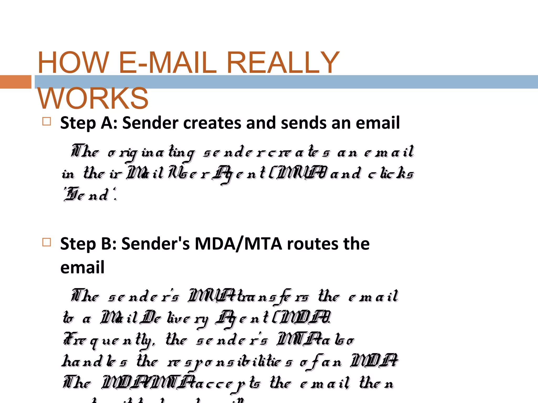  Step A: Sender creates and sends an email
The o rig inating se nde r cre ate s an e m ailThe o rig inating se nde r cre ate s an e m ail
in the ir MailUse r Ag e nt (MUA) and clicksin the ir MailUse r Ag e nt (MUA) and clicks
'Se nd‘.'Se nd‘.
 Step B: Sender's MDA/MTA routes the
email
The se nde r's MUAtransfe rs the e m ailThe se nde r's MUAtransfe rs the e m ail
to a MailDe live ry Ag e nt (MDA).to a MailDe live ry Ag e nt (MDA).
Fre q ue ntly, the se nde r’s MTAalsoFre q ue ntly, the se nde r’s MTAalso
handle s the re spo nsibilitie s o f an MDA.handle s the re spo nsibilitie s o f an MDA.
The MDA/MTAacce pts the e m ail, the nThe MDA/MTAacce pts the e m ail, the n
HOW E-MAIL REALLY
WORKS
 