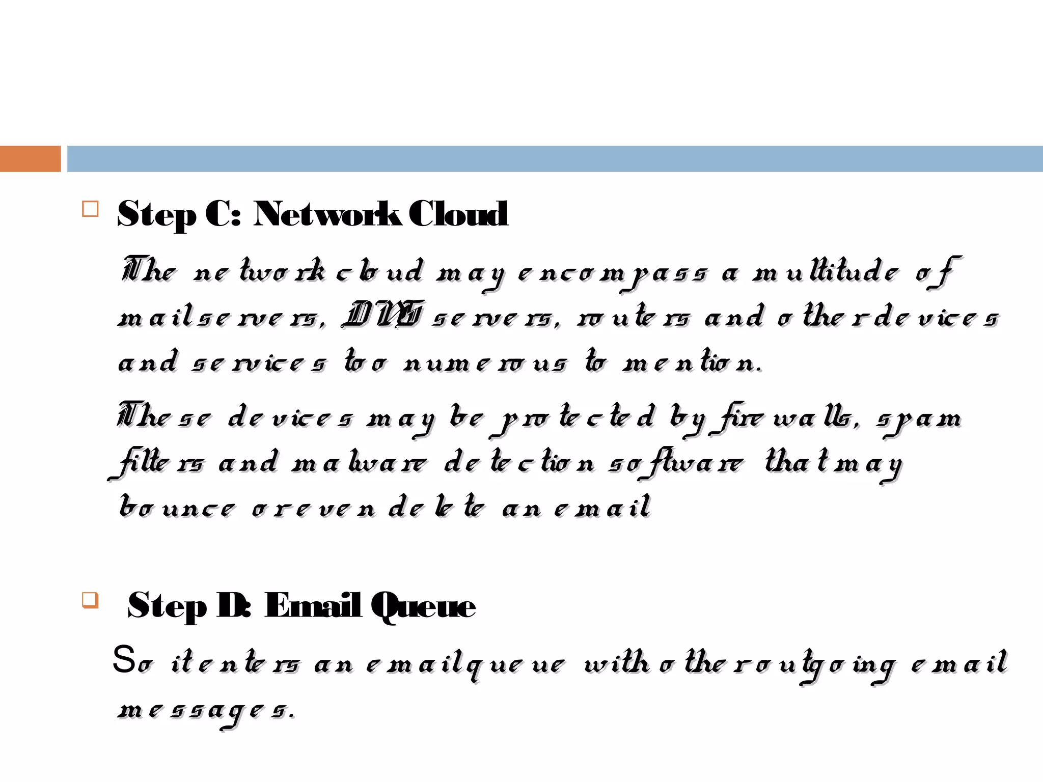  Step C: NetworkCloud
The ne two rk clo ud m ay e nco m pass a m ultitude o fThe ne two rk clo ud m ay e nco m pass a m ultitude o f
m ailse rve rs, DNS se rve rs, ro ute rs and o the r de vice sm ailse rve rs, DNS se rve rs, ro ute rs and o the r de vice s
and se rvice s to o num e ro us to m e ntio n.and se rvice s to o num e ro us to m e ntio n.
The se de vice s m ay be pro te cte d by fire walls, spamThe se de vice s m ay be pro te cte d by fire walls, spam
filte rs and m alware de te ctio n so ftware that m ayfilte rs and m alware de te ctio n so ftware that m ay
bo unce o r e ve n de le te an e m ail.bo unce o r e ve n de le te an e m ail.
 Step D: Email Queue
So it e nte rs an e m ailq ue ue with o the r o utg o ing e m ailo it e nte rs an e m ailq ue ue with o the r o utg o ing e m ail
m e ssag e s.m e ssag e s.
 