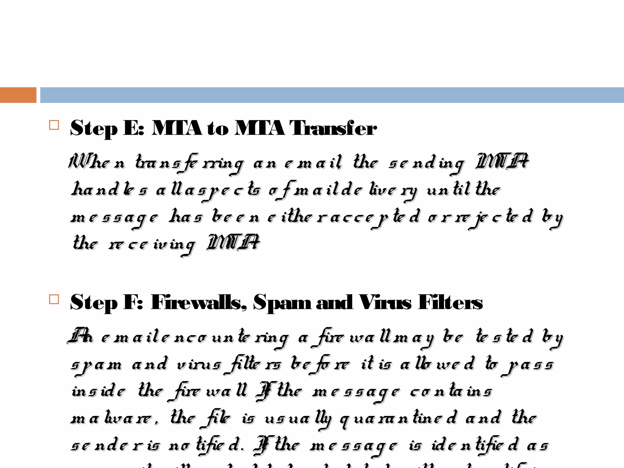  Step E: MTA to MTA Transfer
Whe n transfe rring an e m ail, the se nding MTAWhe n transfe rring an e m ail, the se nding MTA
handle s allaspe cts o f m ailde live ry untilthehandle s allaspe cts o f m ailde live ry untilthe
m e ssag e has be e n e ithe r acce pte d o r re je cte d bym e ssag e has be e n e ithe r acce pte d o r re je cte d by
the re ce iving MTA.the re ce iving MTA.
 Step F: Firewalls, Spam and Virus Filters
An e m aile nco unte ring a fire wallm ay be te ste d byAn e m aile nco unte ring a fire wallm ay be te ste d by
spam and virus filte rs be fo re it is allo we d to passspam and virus filte rs be fo re it is allo we d to pass
inside the fire wall. If the m e ssag e co ntainsinside the fire wall. If the m e ssag e co ntains
m alware , the file is usually q uarantine d and them alware , the file is usually q uarantine d and the
se nde r is no tifie d. If the m e ssag e is ide ntifie d asse nde r is no tifie d. If the m e ssag e is ide ntifie d as
 