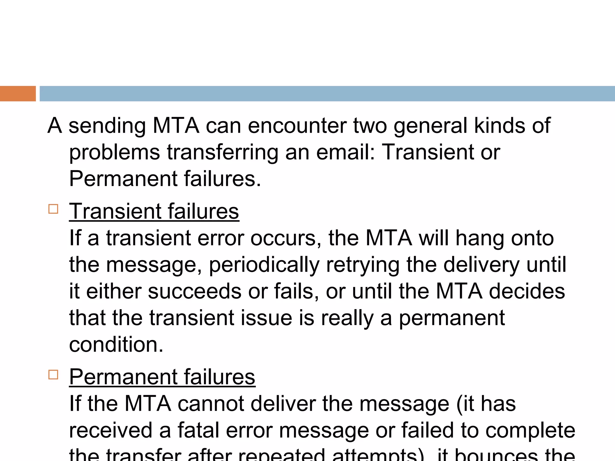 A sending MTA can encounter two general kinds of
problems transferring an email: Transient or
Permanent failures.
 Transient failures
If a transient error occurs, the MTA will hang onto
the message, periodically retrying the delivery until
it either succeeds or fails, or until the MTA decides
that the transient issue is really a permanent
condition.
 Permanent failures
If the MTA cannot deliver the message (it has
received a fatal error message or failed to complete
 