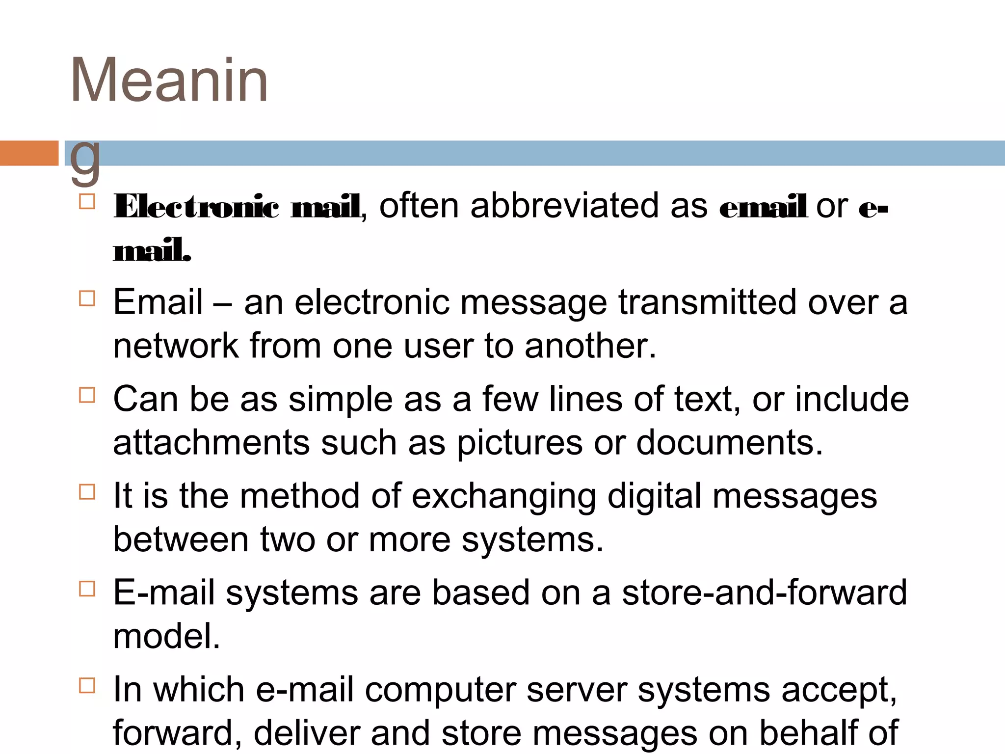 Meanin
g
 Electronic mail, often abbreviated as email or e-
mail.
 Email – an electronic message transmitted over a
network from one user to another.
 Can be as simple as a few lines of text, or include
attachments such as pictures or documents.
 It is the method of exchanging digital messages
between two or more systems.
 E-mail systems are based on a store-and-forward
model.
 In which e-mail computer server systems accept,
forward, deliver and store messages on behalf of
 