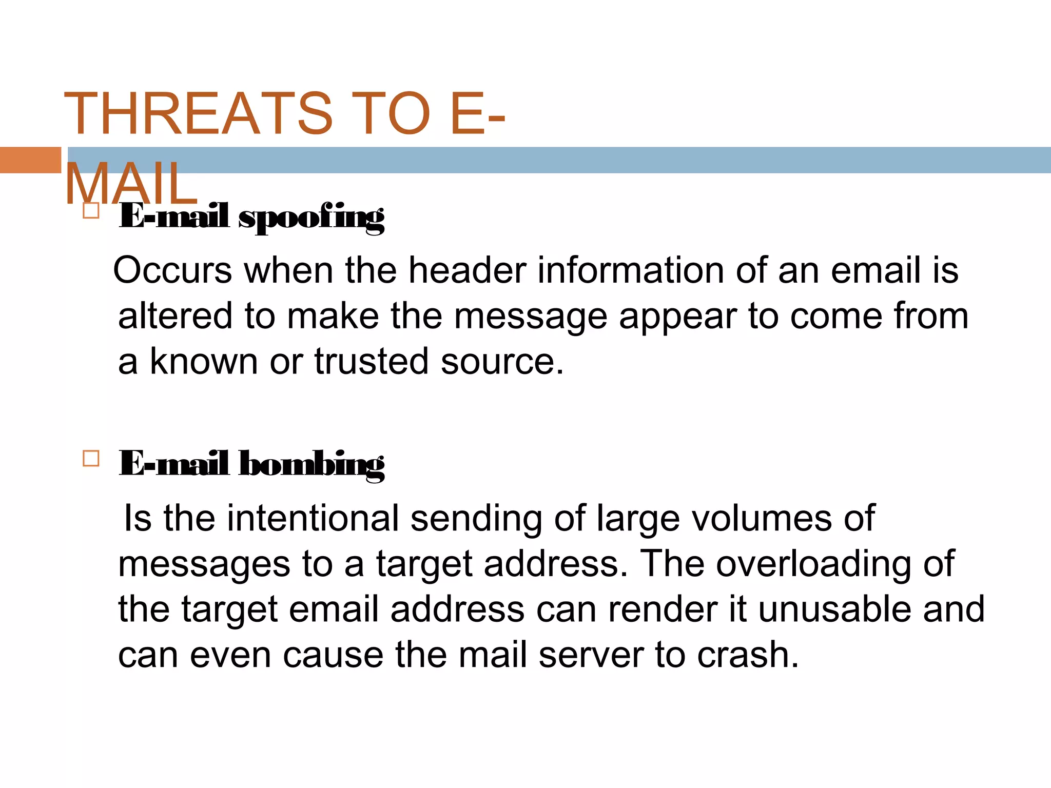 THREATS TO E-
MAIL E-mail spoofing
Occurs when the header information of an email is
altered to make the message appear to come from
a known or trusted source.
 E-mail bombing
Is the intentional sending of large volumes of
messages to a target address. The overloading of
the target email address can render it unusable and
can even cause the mail server to crash.
 