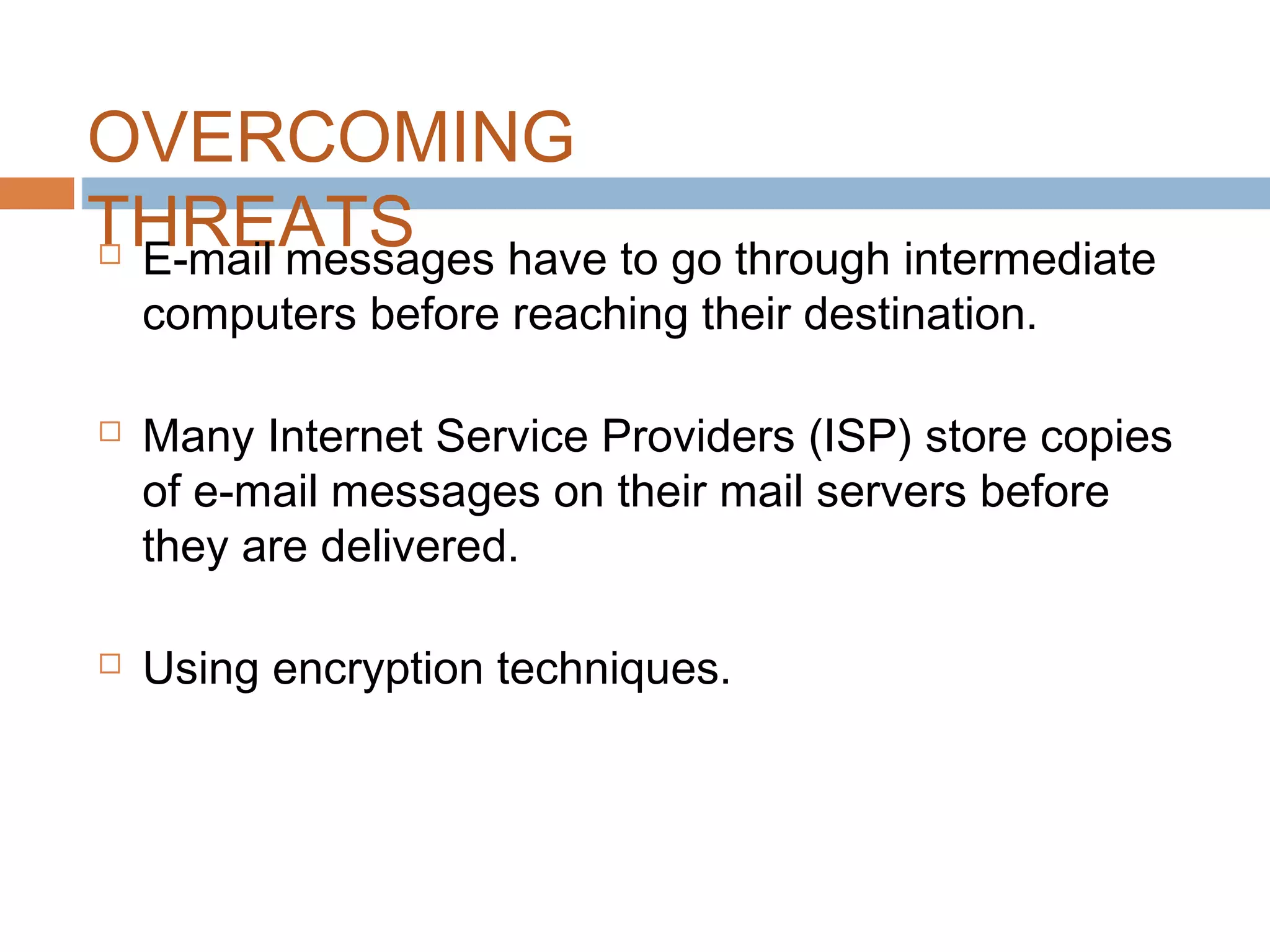 OVERCOMING
THREATS E-mail messages have to go through intermediate
computers before reaching their destination.
 Many Internet Service Providers (ISP) store copies
of e-mail messages on their mail servers before
they are delivered.
 Using encryption techniques.
 