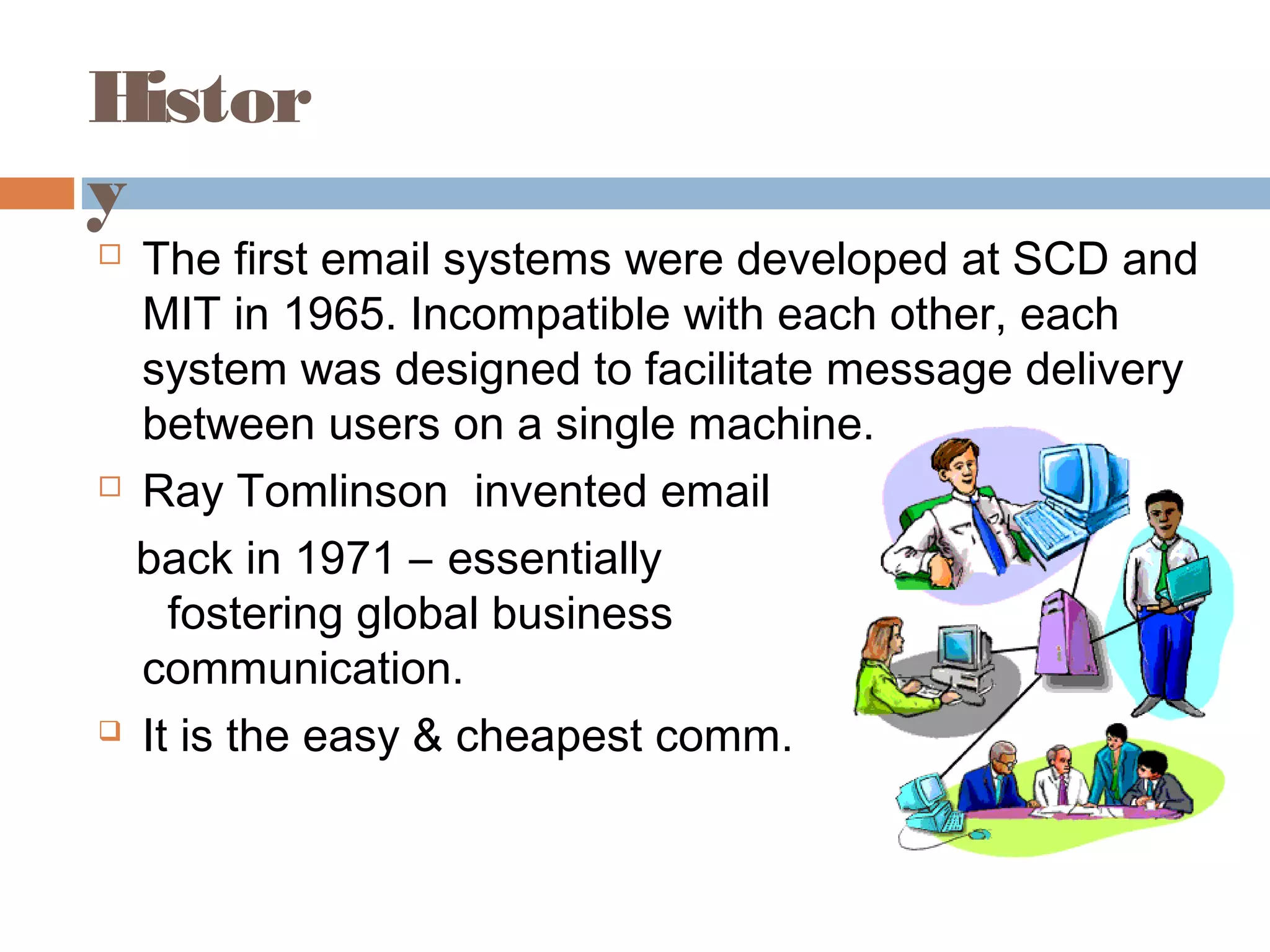 Histor
y
 The first email systems were developed at SCD and
MIT in 1965. Incompatible with each other, each
system was designed to facilitate message delivery
between users on a single machine.
 Ray Tomlinson invented email
back in 1971 – essentially
fostering global business
communication.
 It is the easy & cheapest comm.
 