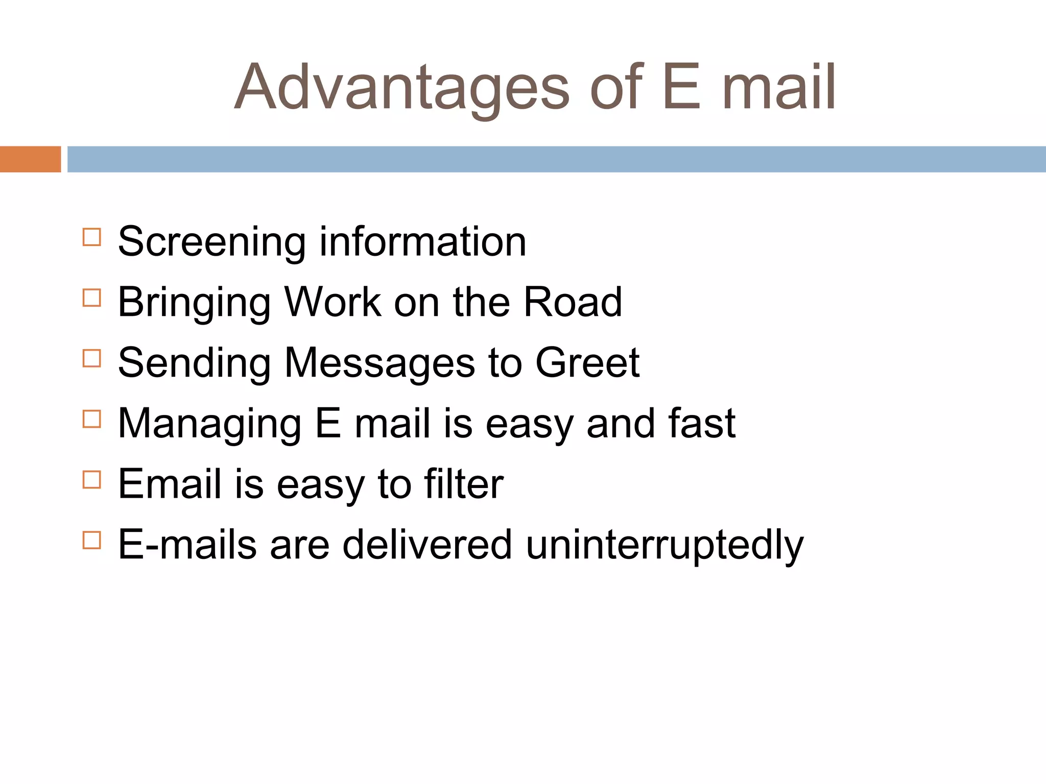 Advantages of E mail
 Screening information
 Bringing Work on the Road
 Sending Messages to Greet
 Managing E mail is easy and fast
 Email is easy to filter
 E-mails are delivered uninterruptedly
 