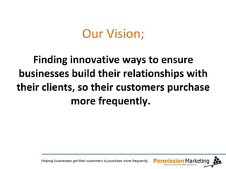 Our Vision;   Finding innovative ways to ensure businesses build their relationships with their clients, so their customers purchase more frequently.  