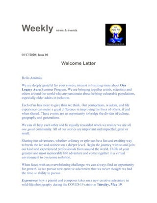 Weekly news & events
05/17/2020 | Issue 01
Welcome Letter
Hello Antonio,
We are deeply grateful for your sincere interest in learning more about Our
Legacy Aura Summer Program. We are bringing together artists, scientists and
others around the world who are passionate about helping vulnerable populations,
especially older adults in isolation.
Each of us has more to give than we think. Our connections, wisdom, and life
experience can make a great difference in improving the lives of others, if and
when shared. These events are an opportunity to bridge the divides of culture,
geography and generations.
We can all help each other and be equally rewarded when we realize we are all
one great community. All of our stories are important and impactful, great or
small.
Sharing our adventures, whether ordinary or epic can be a fun and exciting way
to break the ice and connect on a deeper level. Begin the journey with us and join
our kind and experienced professionals from around the world. Think of your
greatest and most memorable life adventure and come together in a virtual
environment to overcome isolation.
When faced with an overwhelming challenge, we can always find an opportunity
for growth, as we pursue new creative adventures that we never thought we had
the time or ability to pursue.
Experience how a pianist and composer takes on a new creative adventure in
wild-life photography during the COVID-19 crisis on Tuesday, May 19.
 