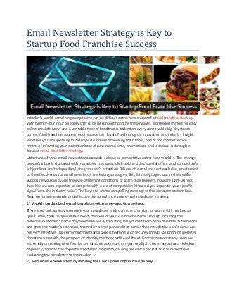 Email Newsletter Strategy is Key to Startup Food Franchise Success 
In today’s world, remaining competitive can be difficult as the new owner of a food franchise start-up. With twenty-four hour celebrity chef cooking content flooding the airwaves, a crowded market for easy online meal delivery, and a veritable fleet of food trucks parked on every conceivable big-city street corner, food franchise success requires a certain level of technological innovation and industry insight. Whether you are speaking to old loyal customers or seeking fresh faces, one of the most effective means of informing your customer base of new menu items, promotions, and locations is through a focused email newsletter strategy. 
Unfortunately, the email newsletter approach is about as competitive as the food world is. The average person’s inbox is cluttered with marketers’ messages, click-baiting titles, special offers, and competitor’s subject lines crafted specifically to grab user’s attention. Billions of e-mail are sent each day, a testament to the effectiveness of email newsletter marketing strategies. Still, it is easy to get lost in the shuffle. Supposing you can evade the ever-tightening conditions of spam-mail blockers, how are start-up food franchise owners expected to compete with a sea of competition? How do you separate your specific signal from the industry noise? The key is to craft a compelling message with a concrete bottom-line. Read on for some simple and effective tips to enhance your e-mail newsletter strategy. 
1) Avoid standardized e-mail templates with name-specific greetings. 
There is no quicker way to ensure your newsletter ends up in the trash bin, or worse still, marked as “junk” mail, than to open with a direct mention of your customer’s name. Though including the potential customer’s name may seem like a way to distinguish yourself from a sea of e-mail automatons and grab the reader’s attention, the reality is that personalized emails that include the user’s name are not very effective. The current internet landscape is teeming with security threats, as phishing websites threaten users with the prospect of identity theft or credit card fraud. For this reason, many users are extremely untrusting of unfamiliar e-mails that address them personally. It comes across as a violation of privacy, and has the opposite effect that is desired, causing the user’s hackles to rise rather than endearing the newsletter to the reader. 
2) Personalize newsletters by minding the user’s product purchase history.  