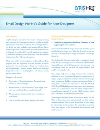 Email Design No-No’s Guide for Non-Designers


Introduction:                                                                The Top Ten Things Both Marketers and Designers
                                                                             Need to Know
Graphic designers are experts for a reason – through training
and experience they have developed an eye for what is visually               1. Don’t give up on graphics, but know that many of your
appealing and what draws a reader in. But knowledge of attrac-                  recipients just won’t see them.
tive design and what works for email are two different things.
                                                                             Many email clients block images by default. So unless a user
Many designers are unfamiliar with the quirks and limitations
                                                                             specifically turns images on – either for all emails or just one
of designing for email, and it’s your job as a marketing manager
                                                                             at a time – they’ll simply see empty boxes where your images
to provide the direction to steer them away from the common
                                                                             should be.
mistakes that affect delivery and response.
                                                                             You don’t need to eliminate graphics, but your designer should
While many of the recommendations in this guide are about
                                                                             know that blocked images are a fact of email life. When review-
graphics, we’re not suggesting that you eliminate all of the
                                                                             ing email layouts ask the designer to show two versions – one
graphics in your email designs. People are visual creatures
                                                                             with images visible and one with the images blocked. Both
and graphics make a positive impact. Just be sure that your
                                                                             need to work equally well.
designer knows how to make graphics work for your emails
and not against them.                                                        One design trick that can help eliminate the empty-box
                                                                             syndrome is to set graphics as background images instead of
This paper will provide:
                                                                             regular images. Email clients simply don’t show these images
1. An overview of the design elements that are the most                      when graphics are disabled, without putting empty boxes in
   effective in email campaigns                                              their places. However, it’s important to note that Outlook
                                                                             2007 always blocks background images, even when images are
2. An explanation of why traditionally “good design” from
                                                                             turned on. So you should never set critical images as back-
   print and postal mail do not translate to email
                                                                             ground images, especially if you are a B2B marketer whose
                                                                             email subscribers are likely to rely on Outlook.
3. What marketers should look for when reviewing an
   email design
                                                                             Your designer may just assume that since the world and the
                                                                             Web are becoming more graphics-based and that because
4. How to look for email-design resources and advice
                                                                             browsers are faster, they can push the envelope in email design
                                                                             by using image-heavy messages. Be prepared to proactively
                                                                             direct your designer in this area and ask for emails that work
                                                                             in all scenarios.




                              Lyris, Inc. | 5858 Horton Street, Suite 270 | Emeryville CA 94608 USA | www.lyris.com
  Toll free 888.GO.LYRIS (465.9747) | International calls 510.844.1600 | Fax 510.844.1598 | Customer support 888.LYRIS.CS (597.4727) or 571.730.5259
 