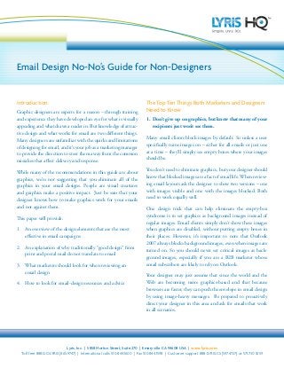 Email Design No-No’s Guide for Non-Designers

Introduction:
Graphic designers are experts for a reason – through training
and experience they have developed an eye for what is visually
appealing and what draws a reader in. But knowledge of attractive design and what works for email are two different things.
Many designers are unfamiliar with the quirks and limitations
of designing for email, and it’s your job as a marketing manager
to provide the direction to steer them away from the common
mistakes that affect delivery and response.
While many of the recommendations in this guide are about
graphics, we’re not suggesting that you eliminate all of the
graphics in your email designs. People are visual creatures
and graphics make a positive impact. Just be sure that your
designer knows how to make graphics work for your emails
and not against them.
This paper will provide:
1.	 An overview of the design elements that are the most
effective in email campaigns
2.	 An explanation of why traditionally “good design” from
print and postal mail do not translate to email
3.	 What marketers should look for when reviewing an
email design
4.	 How to look for email-design resources and advice

The Top Ten Things Both Marketers and Designers
Need to Know
1. Don’t give up on graphics, but know that many of your 	
recipients just won’t see them.
Many email clients block images by default. So unless a user
specifically turns images on – either for all emails or just one
at a time – they’ll simply see empty boxes where your images
should be.
You don’t need to eliminate graphics, but your designer should
know that blocked images are a fact of email life. When reviewing email layouts ask the designer to show two versions – one
with images visible and one with the images blocked. Both
need to work equally well.
One design trick that can help eliminate the empty-box
syndrome is to set graphics as background images instead of
regular images. Email clients simply don’t show these images
when graphics are disabled, without putting empty boxes in
their places. However, it’s important to note that Outlook
2007 always blocks background images, even when images are
turned on. So you should never set critical images as background images, especially if you are a B2B marketer whose
email subscribers are likely to rely on Outlook.
Your designer may just assume that since the world and the
Web are becoming more graphics-based and that because
browsers are faster, they can push the envelope in email design
by using image-heavy messages. Be prepared to proactively
direct your designer in this area and ask for emails that work
in all scenarios.

Lyris, Inc. | 5858 Horton Street, Suite 270 | Emeryville CA 94608 USA | www.lyris.com
Toll free 888.GO.LYRIS (465.9747) | International calls 510.844.1600 | Fax 510.844.1598 | Customer support 888.LYRIS.CS (597.4727) or 571.730.5259

 