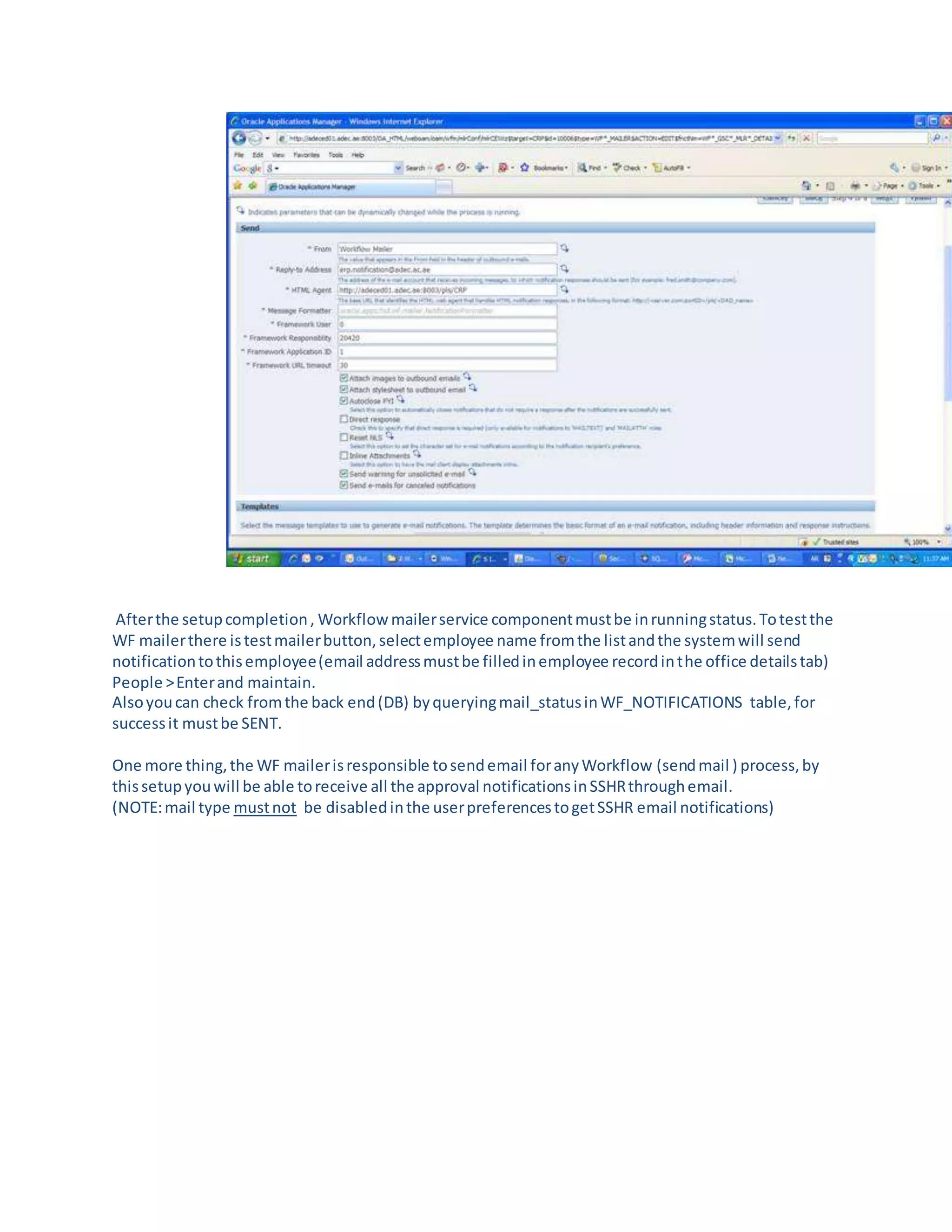 Afterthe setupcompletion, Workflowmailerservice componentmustbe inrunningstatus.Totestthe
WF mailerthere istestmailerbutton,selectemployee name fromthe listandthe systemwill send
notificationtothisemployee(email addressmustbe filledinemployee recordinthe office detailstab)
People >Enterand maintain.
Alsoyoucan check fromthe back end(DB) byqueryingmail_statusinWF_NOTIFICATIONS table,for
successit mustbe SENT.
One more thing,the WF mailerisresponsible tosendemail foranyWorkflow (sendmail ) process,by
thissetupyouwill be able toreceive all the approval notificationsinSSHRthroughemail.
(NOTE:mail type mustnot be disabledinthe userpreferencestogetSSHR email notifications)
 