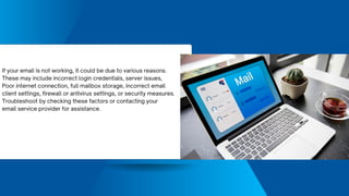 If your email is not working, it could be due to various reasons.
These may include incorrect login credentials, server issues,
Poor internet connection, full mailbox storage, incorrect email
client settings, firewall or antivirus settings, or security measures.
Troubleshoot by checking these factors or contacting your
email service provider for assistance.
 
