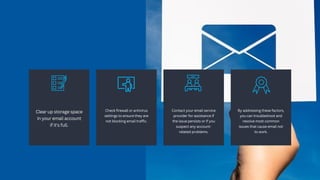 Clear up storage space
in your email account
if it's full.
Check firewall or antivirus
settings to ensure they are
not blocking email traffic.
Contact your email service
provider for assistance if
the issue persists or if you
suspect any account-
related problems.
By addressing these factors,
you can troubleshoot and
resolve most common
issues that cause email not
to work.
 
