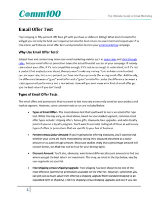 Email Offer Test
Free shipping or fifty percent off? Free gift with purchase or deferred billing? What kind of email offer
will get you not only the best user response but also the best return-on-investment and repeat users? In
this article, we'll discuss email offer tests and promotion tests in your email marketing campaign.

Why Use Email Offer Test?
Subject lines and content may drive your email marketing metrics such as open rates and click through
rates, but your email offer or promotion drives the actual financial success of your campaign. If nobody
cares about your offer, if it's not competitive enough, if it's not easy enough to understand, or if it's not
a product that anybody cares about, then you won't make any money. You can have a one hundred
percent open rate, but a zero percent purchase rate if you promote the wrong email offer. Additionally,
the difference between a "good" email offer and a "great" email offer can be the difference between a
status quo email performance and a real winner. How will you ever know what kind of email offer get
you the best return if you don't test?

Types of Email Offer Tests
The email offers and promotions that you want to test may vary extensively based on your product and
market segment. However, some common tests to run are included below.

           Types of Email Offers: The most obvious test that you'll want to run is an email offer type
            test. While this may vary, as noted above, based on your market segment, common email
            offer types include: shipping offers, bonus gifts, discounts, free upgrades, and extra loyalty
            points if you run a loyalty program. You'll want to consider testing all of those as well as any
            types of offers or promotions that are specific to your line of business.

           Percent versus Dollar Amount: If you're going to be offering discounts, you'll want to test
            whether your users are more motivated by seeing their discount presented as a dollar
            amount or as a percentage amount. Most case studies imply that a percentage amount will
            convert better, but that may not be true for your demographic.

           Discount Amount: You'll also, obviously, want to test different discount amounts to find out
            where you get the best return on investment. This may, as noted in the tips below, vary by
            user segments on your list.

           Free Shipping versus Shipping Upgrade: Free shipping has been shown to be one of the
            most effective ecommerce promotions available on the internet. However, sometimes you
            can get just as much value from offering a shipping upgrade from standard shipping to an
            expedited form of shipping. Test free shipping versus shipping upgrades and see if you can


       1
 