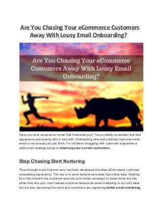 Are You Chasing Your eCommerce Customers
Away With Lousy Email Onboarding?
 
Have you ever received an email that frustrated you? You probably remember that bad 
experience and exactly who it was with. Onboarding new and potential customers with 
email is not as easy as you think. For eTailers struggling with customer acquisition a 
solid email strategy is key to retaining your current customers. 
Stop Chasing Start Nurturing 
Thus through much trial and error we have developed the ideal eCommerce customer 
onboarding experience. The key is to send behavioral emails that utilize data. Starting 
from the moment the customer opts into your email campaign to years down the line 
when they are your most valued customer behavioral email marketing is not only ideal 
but it is also becoming the norm and customers are expecting better email marketing. 
 