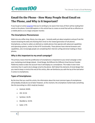 Email On the Phone - How Many People Read Email on
The Phone, and Why is It Important?
If you've got an active email list that you're sending to, be aware that many of them will be reading their
email on the phone. Comm100 explains in this article how to create an email that will be as effective on
a mobile phone as on a large computer monitor.

The Smartphone Phenomenon
Walk into any coffee shop, library, bus stop, gym... honestly walk just about anywhere and you'll see the
masses browsing the web and checking their email on the newest generation of cell phones.
Smartphones, as they're called, are defined as mobile phones that operate with advanced capabilities
and operating systems, similar to that of PC functionality. These phones have internet browsers and
capabilities, and, increasingly people are completing their internet surfing and email reading on these
phones.

Why is this important to my email campaign?
The primary reason that the proliferation of smartphones is important to your email campaign is that
your marketing email design (ebook - Email Design: Be Different for Different Email Service Provider
Platforms) needs to take into account how it will display on a smartphone. This makes it even more
restrictive than it used to be to design email to the phone. We'll detail the elements of email design that
you need to keep in mind at the end of this article, after we familiarize you with the lay of the land when
it comes to smartphones.

Types of Smartphones
By the time that you read this article, the information about the most common types of smartphones
will probably already be out of date! However, at this moment, the smartphone market looks something
like this (according to a 2011 study by Canalys):

           Android: 48.8%

           iOS: 19.1%

           Symbian: 16.4%

           BlackBerry: 10.5%

           bada: 2.7%




       1
 
