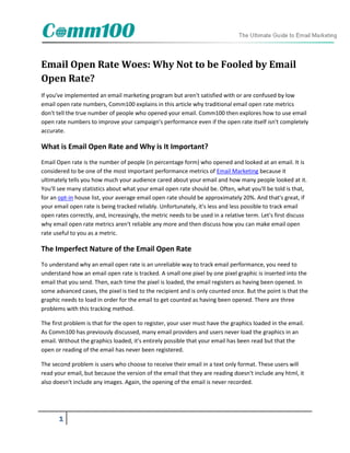 Email Open Rate Woes: Why Not to be Fooled by Email
Open Rate?
If you've implemented an email marketing program but aren't satisfied with or are confused by low
email open rate numbers, Comm100 explains in this article why traditional email open rate metrics
don't tell the true number of people who opened your email. Comm100 then explores how to use email
open rate numbers to improve your campaign's performance even if the open rate itself isn't completely
accurate.

What is Email Open Rate and Why is It Important?
Email Open rate is the number of people (in percentage form) who opened and looked at an email. It is
considered to be one of the most important performance metrics of Email Marketing because it
ultimately tells you how much your audience cared about your email and how many people looked at it.
You'll see many statistics about what your email open rate should be. Often, what you'll be told is that,
for an opt-in house list, your average email open rate should be approximately 20%. And that's great, if
your email open rate is being tracked reliably. Unfortunately, it's less and less possible to track email
open rates correctly, and, increasingly, the metric needs to be used in a relative term. Let's first discuss
why email open rate metrics aren't reliable any more and then discuss how you can make email open
rate useful to you as a metric.

The Imperfect Nature of the Email Open Rate
To understand why an email open rate is an unreliable way to track email performance, you need to
understand how an email open rate is tracked. A small one pixel by one pixel graphic is inserted into the
email that you send. Then, each time the pixel is loaded, the email registers as having been opened. In
some advanced cases, the pixel is tied to the recipient and is only counted once. But the point is that the
graphic needs to load in order for the email to get counted as having been opened. There are three
problems with this tracking method.

The first problem is that for the open to register, your user must have the graphics loaded in the email.
As Comm100 has previously discussed, many email providers and users never load the graphics in an
email. Without the graphics loaded, it's entirely possible that your email has been read but that the
open or reading of the email has never been registered.

The second problem is users who choose to receive their email in a text only format. These users will
read your email, but because the version of the email that they are reading doesn't include any html, it
also doesn't include any images. Again, the opening of the email is never recorded.




       1
 
