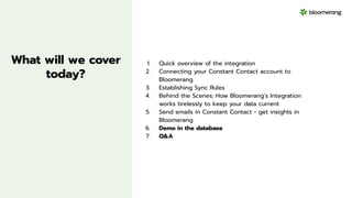 What will we cover
today?
1. Quick overview of the integration
2. Connecting your Constant Contact account to
Bloomerang
3. Establishing Sync Rules
4. Behind the Scenes: How Bloomerang’s Integration
works tirelessly to keep your data current
5. Send emails in Constant Contact - get insights in
Bloomerang
6. Demo in the database
7. Q&A
 