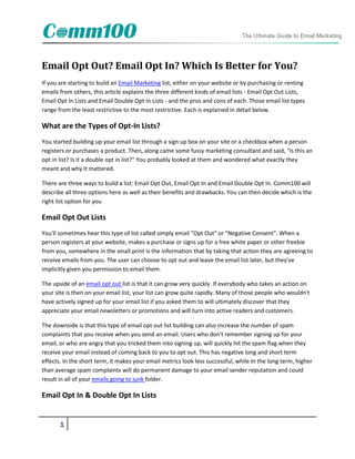 Email Opt Out? Email Opt In? Which Is Better for You?
If you are starting to build an Email Marketing list, either on your website or by purchasing or renting
emails from others, this article explains the three different kinds of email lists - Email Opt Out Lists,
Email Opt In Lists and Email Double Opt In Lists - and the pros and cons of each. Those email list types
range from the least restrictive to the most restrictive. Each is explained in detail below.

What are the Types of Opt-In Lists?
You started building up your email list through a sign up box on your site or a checkbox when a person
registers or purchases a product. Then, along came some fussy marketing consultant and said, "Is this an
opt in list? Is it a double opt in list?" You probably looked at them and wondered what exactly they
meant and why it mattered.

There are three ways to build a list: Email Opt Out, Email Opt In and Email Double Opt In. Comm100 will
describe all three options here as well as their benefits and drawbacks. You can then decide which is the
right list option for you

Email Opt Out Lists
You'll sometimes hear this type of list called simply email "Opt Out" or "Negative Consent". When a
person registers at your website, makes a purchase or signs up for a free white paper or other freebie
from you, somewhere in the small print is the information that by taking that action they are agreeing to
receive emails from you. The user can choose to opt out and leave the email list later, but they've
implicitly given you permission to email them.

The upside of an email opt out list is that it can grow very quickly. If everybody who takes an action on
your site is then on your email list, your list can grow quite rapidly. Many of those people who wouldn't
have actively signed up for your email list if you asked them to will ultimately discover that they
appreciate your email newsletters or promotions and will turn into active readers and customers.

The downside is that this type of email opt out list building can also increase the number of spam
complaints that you receive when you send an email. Users who don't remember signing up for your
email, or who are angry that you tricked them into signing up, will quickly hit the spam flag when they
receive your email instead of coming back to you to opt out. This has negative long and short term
effects. In the short term, it makes your email metrics look less successful, while In the long term, higher
than average spam complaints will do permanent damage to your email sender reputation and could
result in all of your emails going to junk folder.

Email Opt In & Double Opt In Lists


       1
 