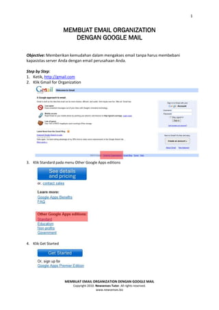 1


                      MEMBUAT EMAIL ORGANIZATION
                         DENGAN GOOGLE MAIL

Objective: Memberikan kemudahan dalam mengakses email tanpa harus membebani
kapasistas server Anda dengan email perusahaan Anda.

Step by Step:
1. Ketik, http://gmail.com
2. Klik Gmail for Organization




3. Klik Standard pada menu Other Google Apps editions




4. Klik Get Started




                      MEMBUAT EMAIL ORGANIZATION DENGAN GOOGLE MAIL
                          Copyright 2010. Newsenses Tutor. All rights reserved.
                                          www.newsenses.biz
 
