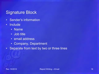 Signature Block
• Sender’s information
• Include
• Name
• Job title
• email address
• Company, Department
• Separate from text by two or three lines
Rev 10/2010 Report Writing —Email 18
 
