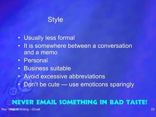 Style
• Usually less formal
• It is somewhere between a conversation
and a memo
• Personal
• Business suitable
• Avoid excessive abbreviations
• Don’t be cute — use emoticons sparingly
Rev 10/2010Report Writing —Email 23
Never email something in bad taste!
 