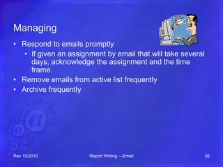 Managing
• Respond to emails promptly
• If given an assignment by email that will take several
days, acknowledge the assignment and the time
frame.
• Remove emails from active list frequently
• Archive frequently
Rev 10/2010 Report Writing —Email 26
 