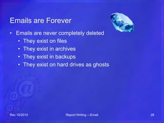 Emails are Forever
• Emails are never completely deleted
• They exist on files
• They exist in archives
• They exist in backups
• They exist on hard drives as ghosts
Rev 10/2010 Report Writing —Email 28
 