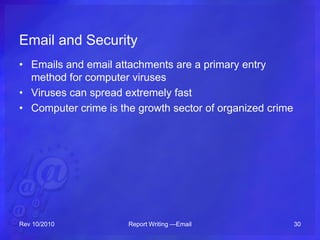 Email and Security
• Emails and email attachments are a primary entry
method for computer viruses
• Viruses can spread extremely fast
• Computer crime is the growth sector of organized crime
Rev 10/2010 Report Writing —Email 30
 