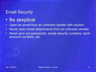 Email Security
• Be skeptical
• Open an email from an unknown sender with caution
• Never open email attachments from an unknown sender
• Never give out passwords, social security numbers, bank
account numbers, etc.
Rev 10/2010 Report Writing —Email 31
 