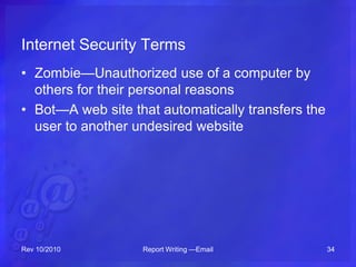 Internet Security Terms
• Zombie—Unauthorized use of a computer by
others for their personal reasons
• Bot—A web site that automatically transfers the
user to another undesired website
Rev 10/2010 Report Writing —Email 34
 
