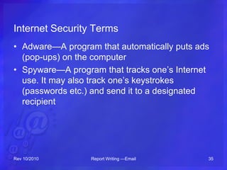 Internet Security Terms
• Adware—A program that automatically puts ads
(pop-ups) on the computer
• Spyware—A program that tracks one’s Internet
use. It may also track one’s keystrokes
(passwords etc.) and send it to a designated
recipient
Rev 10/2010 Report Writing —Email 35
 
